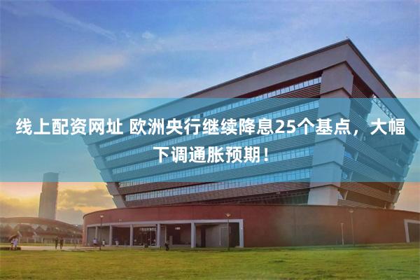 线上配资网址 欧洲央行继续降息25个基点，大幅下调通胀预期！