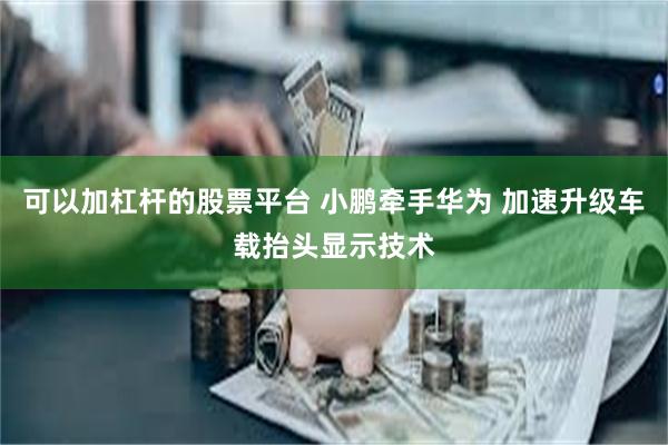 可以加杠杆的股票平台 小鹏牵手华为 加速升级车载抬头显示技术