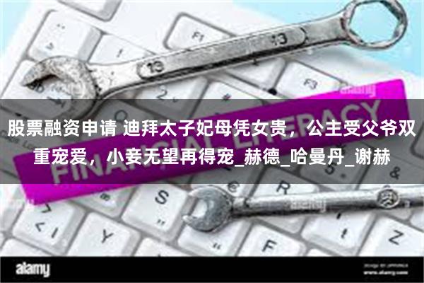 股票融资申请 迪拜太子妃母凭女贵，公主受父爷双重宠爱，小妾无望再得宠_赫德_哈曼丹_谢赫