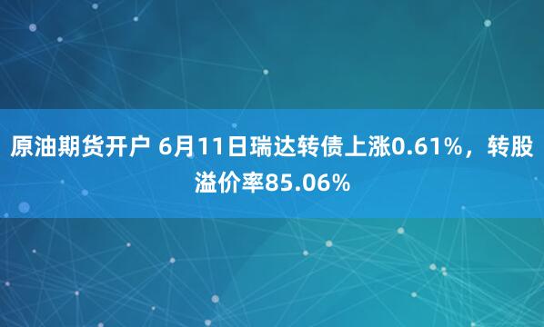 原油期货开户 6月11日瑞达转债上涨0.61%，转股溢价率85.06%