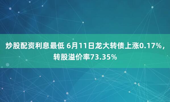 炒股配资利息最低 6月11日龙大转债上涨0.17%，转股溢价率73.35%