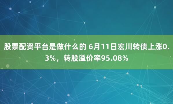 股票配资平台是做什么的 6月11日宏川转债上涨0.3%，转股溢价率95.08%