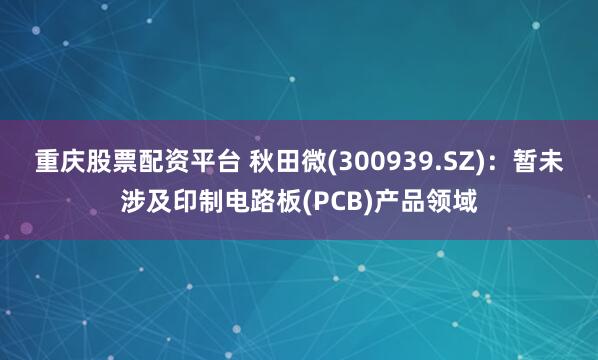 重庆股票配资平台 秋田微(300939.SZ)：暂未涉及印制电路板(PCB)产品领域