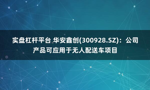 实盘杠杆平台 华安鑫创(300928.SZ)：公司产品可应用于无人配送车项目