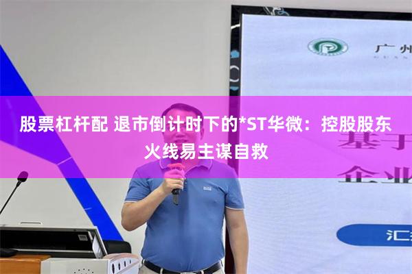 股票杠杆配 退市倒计时下的*ST华微：控股股东火线易主谋自救