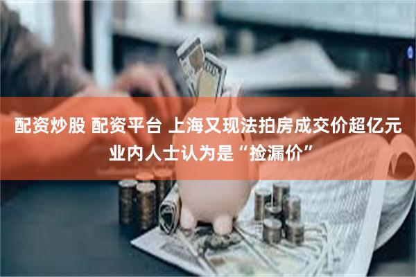 配资炒股 配资平台 上海又现法拍房成交价超亿元 业内人士认为是“捡漏价”