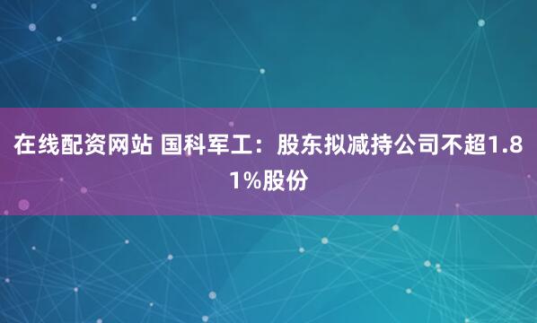 在线配资网站 国科军工：股东拟减持公司不超1.81%股份