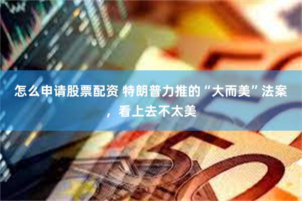 怎么申请股票配资 特朗普力推的“大而美”法案，看上去不太美