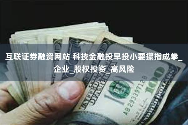 互联证劵融资网站 科技金融投早投小要攥指成拳_企业_股权投资_高风险