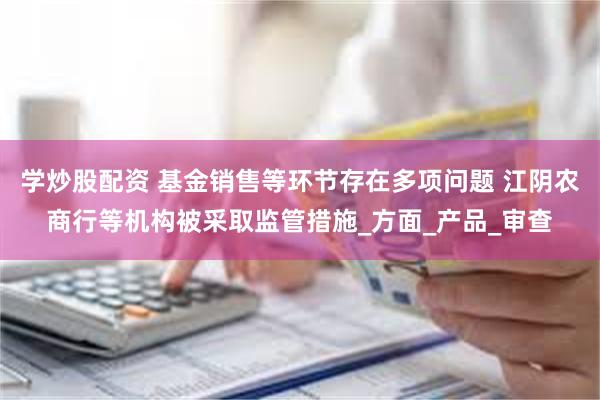 学炒股配资 基金销售等环节存在多项问题 江阴农商行等机构被采取监管措施_方面_产品_审查