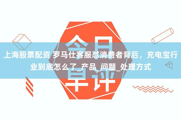 上海股票配资 罗马仕客服怼消费者背后，充电宝行业到底怎么了_产品_问题_处理方式