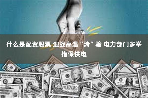 什么是配资股票 迎战高温“烤”验 电力部门多举措保供电