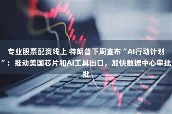 专业股票配资线上 特朗普下周宣布“AI行动计划”：推动美国芯片和AI工具出口，加快数据中心审批