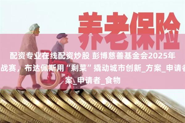 配资专业在线配资炒股 彭博慈善基金会2025年市长挑战赛，布达佩斯用“剩菜”撬动城市创新_方案_申请者_食物