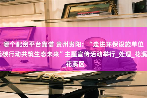 哪个配资平台靠谱 贵州贵阳：“走进环保设施单位 低碳行动共筑生态未来”主题宣传活动举行_处理_花溪区