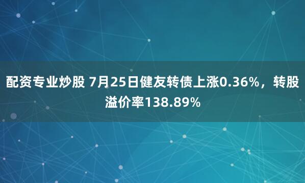 配资专业炒股 7月25日健友转债上涨0.36%，转股溢价率138.89%