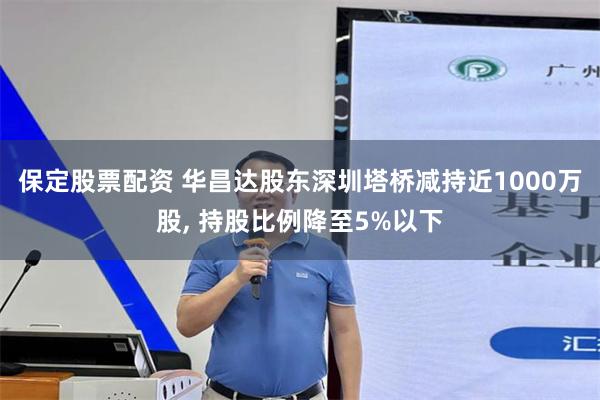 保定股票配资 华昌达股东深圳塔桥减持近1000万股, 持股比例降至5%以下