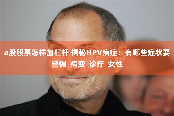 a股股票怎样加杠杆 揭秘HPV病症：有哪些症状要警惕_病变_诊疗_女性