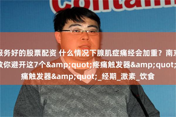 服务好的股票配资 什么情况下腺肌症痛经会加重？南京长江子宫研究苑教你避开这7个&quot;疼痛触发器&quot;_经期_激素_饮食