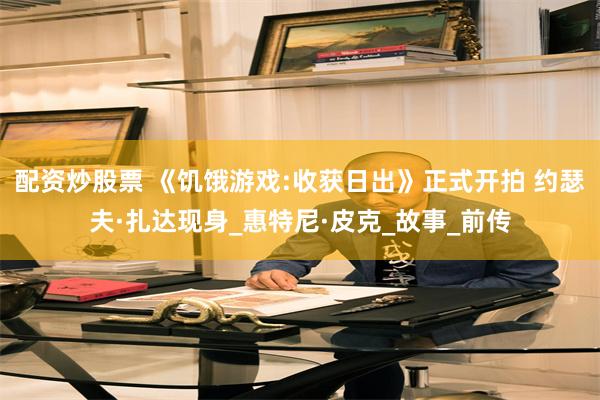 配资炒股票 《饥饿游戏:收获日出》正式开拍 约瑟夫·扎达现身_惠特尼·皮克_故事_前传