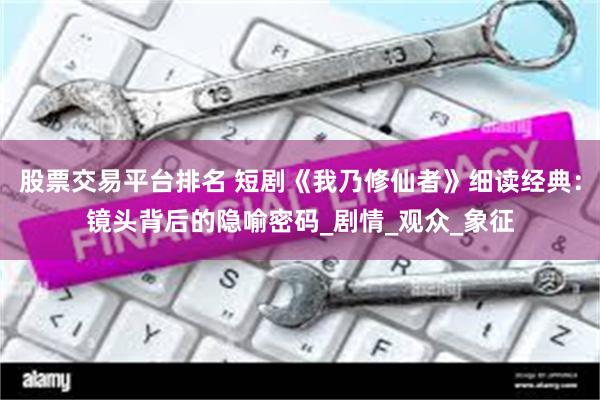 股票交易平台排名 短剧《我乃修仙者》细读经典：镜头背后的隐喻密码_剧情_观众_象征