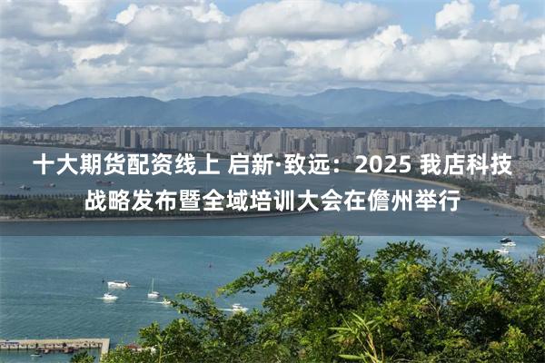 十大期货配资线上 启新·致远：2025 我店科技战略发布暨全域培训大会在儋州举行