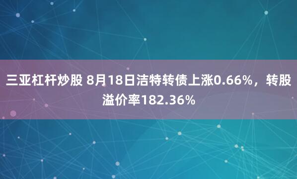三亚杠杆炒股 8月18日洁特转债上涨0.66%，转股溢价率182.36%