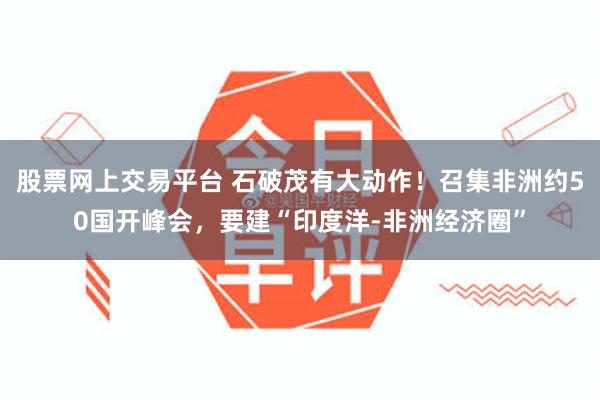 股票网上交易平台 石破茂有大动作！召集非洲约50国开峰会，要建“印度洋-非洲经济圈”