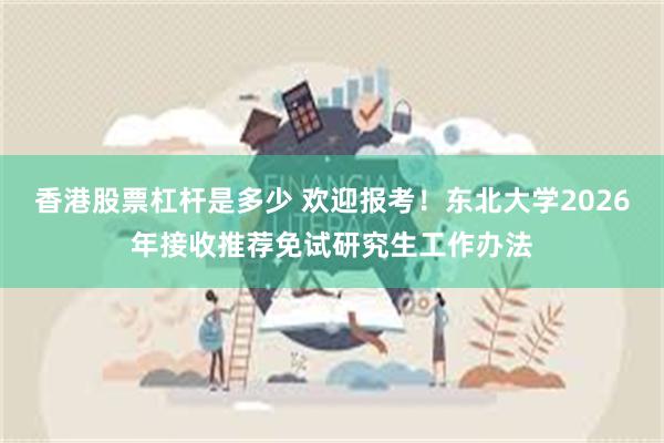香港股票杠杆是多少 欢迎报考！东北大学2026年接收推荐免试研究生工作办法