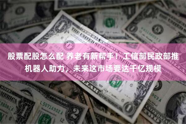 股票配股怎么配 养老有新帮手！工信部民政部推机器人助力，未来这市场要达千亿规模