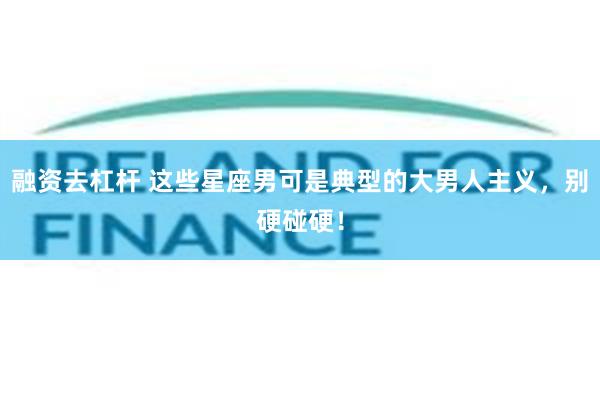 融资去杠杆 这些星座男可是典型的大男人主义,别硬碰硬!