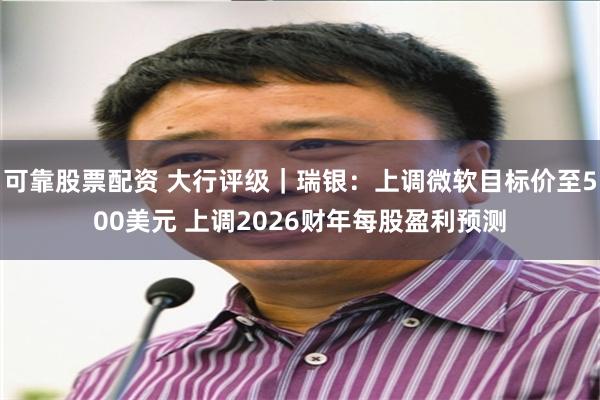 可靠股票配资 大行评级｜瑞银：上调微软目标价至500美元 上调2026财年每股盈利预测