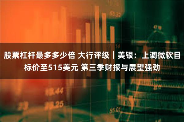 股票杠杆最多多少倍 大行评级｜美银：上调微软目标价至515美元 第三季财报与展望强劲